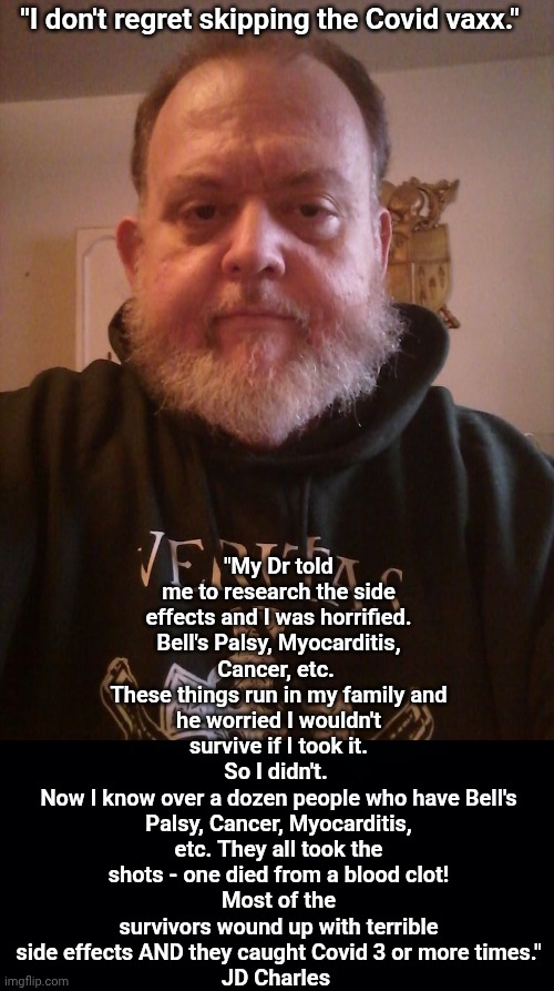 I don't regret skipping the clot shot. | "My Dr told me to research the side effects and I was horrified.
Bell's Palsy, Myocarditis, Cancer, etc. 
These things run in my family and he worried I wouldn't survive if I took it.
So I didn't. 
Now I know over a dozen people who have Bell's Palsy, Cancer, Myocarditis, etc. They all took the shots - one died from a blood clot!
Most of the survivors wound up with terrible side effects AND they caught Covid 3 or more times."
JD Charles; "I don't regret skipping the Covid vaxx." | image tagged in black background,antivax,side effects | made w/ Imgflip meme maker