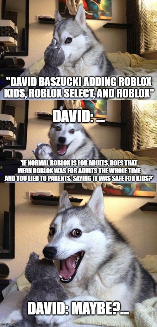 Roblox... were you lying?... | "David BASZUCKI adding Roblox KIDS, Roblox SELECT, and Roblox"; David: ... 'if normal roblox is for adults, does that mean roblox was for adults the whole time and you lied to parents, saying it was safe for kids?'; David: Maybe?... | image tagged in memes,bad pun dog,roblox meme,roblox,gaming,funny | made w/ Imgflip meme maker