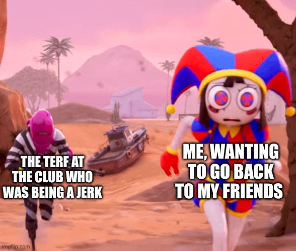 Relatable | Me, wanting to go back to my friends; The TERF at the club who was being a jerk | image tagged in pomni being chased in fortnite,terf,lgbt,transsexual,club,hangout | made w/ Imgflip meme maker