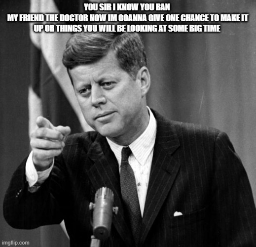 the fact that you think you think you can just ban people for no reason if funny | you sir i know you ban 
my friend the doctor now im goanna give one chance to make it up or things you will be looking at some big time | image tagged in jfk | made w/ Imgflip meme maker