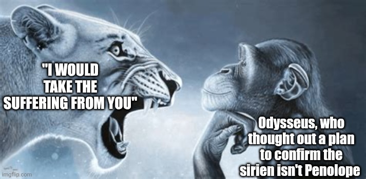 PENELOPE WHY YOU KNOW IM TO SHY AND TERRIFIED | "I WOULD TAKE THE SUFFERING FROM YOU"; Odysseus, who thought out a plan to confirm the sirien isn't Penolope | image tagged in tiger yell at pondering monkey,epic,musical,ragebait,oh wow are you actually reading these tags,memes | made w/ Imgflip meme maker