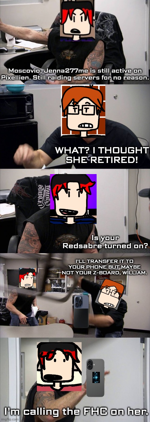 William tells MC that Jenna277me is still raiding servers and FHC calls are unbeatable. | Moscovio, Jenna277me is still active on Pixellien. Still raiding servers for no reason. WHAT? I THOUGHT SHE RETIRED! Is your Redsabre turned on? I'LL TRANSFER IT TO YOUR PHONE BUT MAYBE NOT YOUR Z-BOARD, WILLIAM. I'm calling the FHC on her. | image tagged in memes,american chopper argument,mc,william,jenna277me,fhc | made w/ Imgflip meme maker