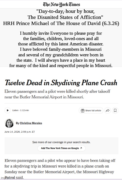 The entire U.S. "Government" shall be held wholly accountable for the decades of avoidable loss of American lives and property. | "Day-to-day, hour by hour,

      The Disunited States of Affliction"
HRH Prince Michael of The House of David (6.3.26); I humbly invite Everyone to please pray for
the families, children, loved-ones and all
those afflicted by this latest American disaster.
I have beloved family-members in Missouri
and several of my grandchildren were born in
the state.  I will always have a place in my heart
for many of the kind and respectful people in Missouri. | image tagged in prince | made w/ Imgflip meme maker