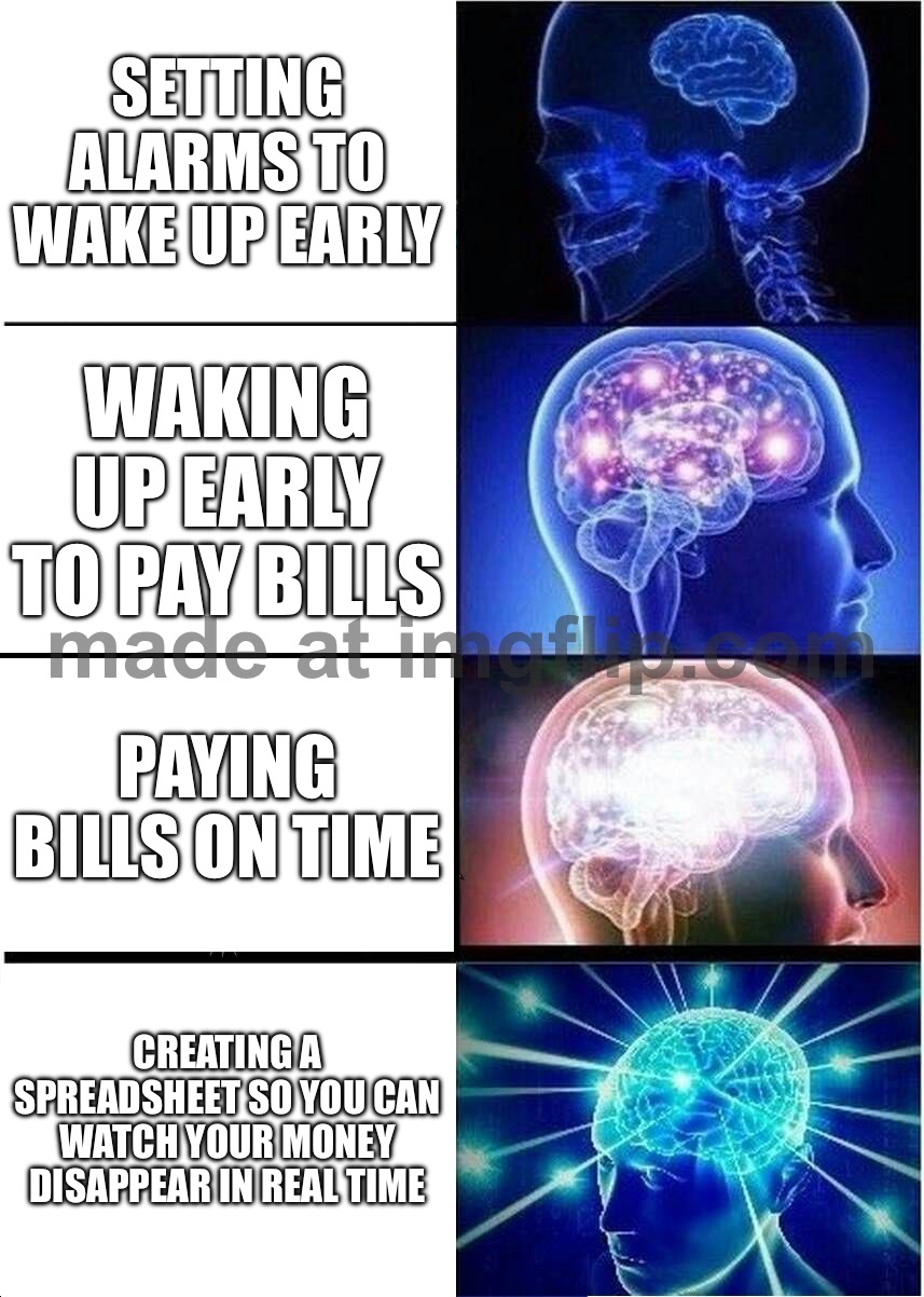 CREATING A SPREADSHEET SO YOU CAN WATCH YOUR MONEY DISAPPEAR IN REAL TIME | SETTING ALARMS TO WAKE UP EARLY; WAKING UP EARLY TO PAY BILLS; PAYING BILLS ON TIME; CREATING A SPREADSHEET SO YOU CAN WATCH YOUR MONEY DISAPPEAR IN REAL TIME | image tagged in memes,expanding brain,alarm clock,adult,adulting,money | made w/ Imgflip meme maker