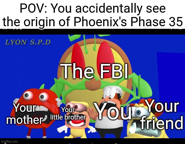 How could anyone think it would be a good idea to use real g0r3 as a MIBU Phase? | POV: You accidentally see the origin of Phoenix's Phase 35; The FBI; Your friend; Your mother; Your little brother; You | image tagged in pizza tower screaming,mr incredible becoming uncanny,ptsd,if you know you know | made w/ Imgflip meme maker
