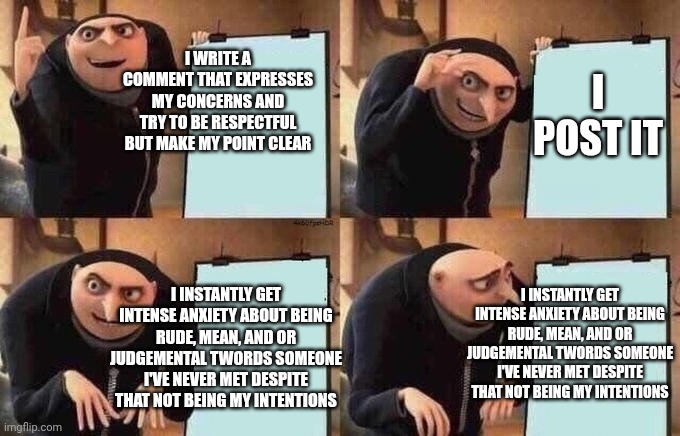 I think my brain hates me | I write a comment that expresses my concerns and try to be respectful but make my point clear; I post it; I instantly get intense anxiety about being rude, mean, and or judgemental twords someone I've never met despite that not being my intentions; I instantly get intense anxiety about being rude, mean, and or judgemental twords someone I've never met despite that not being my intentions | image tagged in groo idea board,anxiety,posting,fear | made w/ Imgflip meme maker