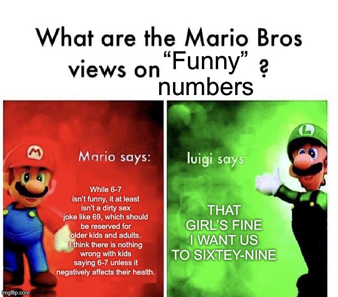 I know the debate is fricking dead already but I just wanted to express my opinion on the matter | “Funny” numbers; While 6-7 isn’t funny, it at least isn’t a dirty sex joke like 69, which should be reserved for older kids and adults. I think there is nothing wrong with kids saying 6-7 unless it negatively affects their health. That girl’s fine I want us to sixtey-nine | image tagged in mario bros views | made w/ Imgflip meme maker