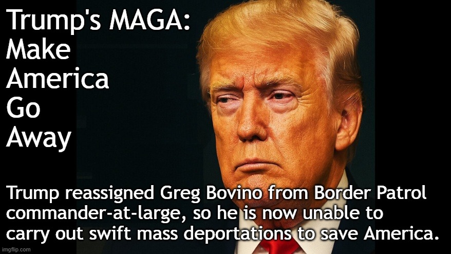 Trump's MAGA: Make America Go Away | Trump's MAGA:
Make
America
Go
Away; Trump reassigned Greg Bovino from Border Patrol
commander-at-large, so he is now unable to
carry out swift mass deportations to save America. | image tagged in donald trump,maga,illegal immigration,illegal aliens,illegal immigrants,deportation | made w/ Imgflip meme maker