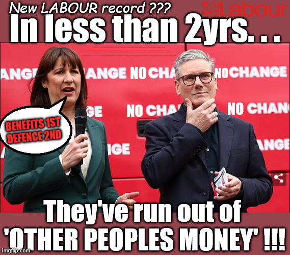 New LABOUR RECORD? - In under 2yrs they've run  out of 'OTHER PEOPLES MONEY' - Benefits v Defence - "Who can they tax next? | New LABOUR record ??? In less than 2yrs. . . Keep paying your taxes !!! Student loan interest rates to rise? Reeves is coming for your Pensions, Savings and ISA's next; "Who can we tax in order to pay benefits to others."; Labour Work and Pensions Secretary Pat McFadden; Pat McFadden Gotta get the money from somewhere !!! If you have any saving then you're on my list !!! #ISA's; Tax & Spend, it's what we do ! I'm coming for your savings ! Basic Income Tax set to RISE Under Reeves/Labour; #Immigration #Starmerout #Labour #KeirStarmer #labourisdead #nevervotelabour #Antisemitism #Savile #Paedo #Worboys #GroomingGangs #Paedophile #IllegalImmigration #Immigrants #Invasion #StarmerResign #strikes #DigitalID #ID Starmerout Labour Starmer Mandelson Rayner Blair KeirStarmer labourisdead Illegal Immigration Immigrants Invasion StarmerResign Island of strangers Lucy Connolly Two-Tier Justice Andy Burnham Hadush Kebatu Iranian immigrant; Tax & Spend; Up 10% from 20p in the pound to 22p in the pound !!! #ISA; #Personal Savings; #ISA's; Have to get the cash for all those benefits from somewhere ! "Who can we tax more in order to pay benefit to others"; no; no; no; No; Benefits 1st
Defence 2nd; They've run out of 
'OTHER PEOPLES MONEY' !!! | image tagged in reeves starmer,benefits v defence,illegal immigration immigrants,andy burnham makerfield,who can they tax next | made w/ Imgflip meme maker