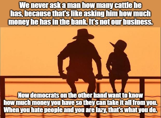 If Elon Musk gave it all away tomorrow, they would still hate him for having accomplished it... | We never ask a man how many cattle he has, because that's like asking him how much money he has in the bank. It's not our business. Now democrats on the other hand want to know how much money you have so they can take it all from you. When you hate people and you are lazy, that's what you do. | image tagged in cowboy father and son | made w/ Imgflip meme maker