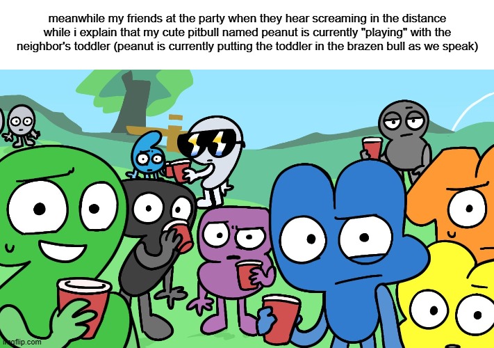 pitbull named princess meme series: part 2 | meanwhile my friends at the party when they hear screaming in the distance while i explain that my cute pitbull named peanut is currently "playing" with the neighbor's toddler (peanut is currently putting the toddler in the brazen bull as we speak) | image tagged in bfdi algebraliens staring at you by h4l0casey,pitbull named princess meme series | made w/ Imgflip meme maker