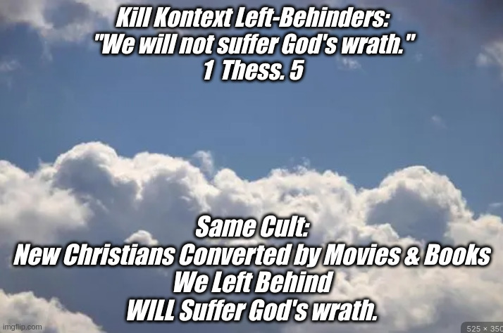 Left Behind | Kill Kontext Left-Behinders:
"We will not suffer God's wrath."
1  Thess. 5; Same Cult:

New Christians Converted by Movies & Books
We Left Behind
WILL Suffer God's wrath. | image tagged in beam me up,funny memes | made w/ Imgflip meme maker