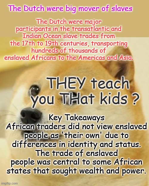 The lib schools will not teach the true history, Libs / Dems have used blacks as their power base Look up LBJs quotes | The Dutch were big mover of slaves; The Dutch were major participants in the transatlantic and Indian Ocean slave trades from the 17th to 19th centuries, transporting hundreds of thousands of enslaved Africans to the Americas and Asia. THEY teach you THat kids ? Key Takeaways
African traders did not view enslaved people as 'their own' due to differences in identity and status.
The trade of enslaved people was central to some African states that sought wealth and power. | image tagged in memes,doge | made w/ Imgflip meme maker