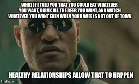Matrix Morpheus | WHAT IF I TOLD YOU THAT YOU COULD EAT WHATEVER YOU WANT, DRINK ALL THE BEER YOU WANT, AND WATCH WHATEVER YOU WANT EVEN WHEN YOUR WIFE IS NOT | image tagged in memes,matrix morpheus,AdviceAnimals | made w/ Imgflip meme maker