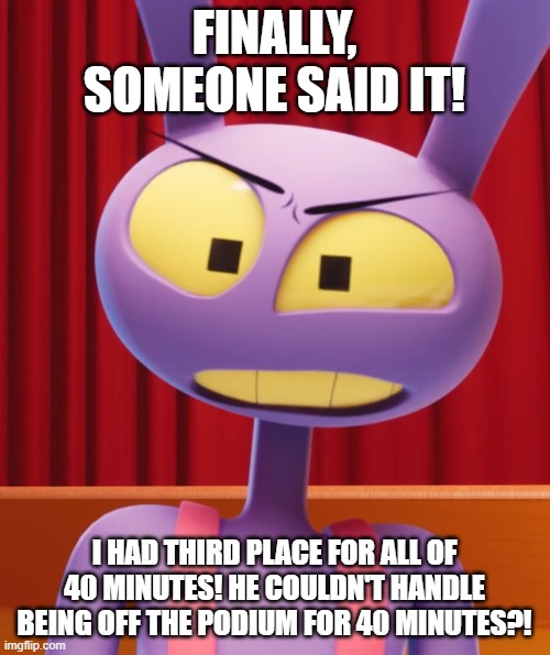 Jax | finally, someone said it! i had third place for all of 40 minutes! he couldn't handle being off the podium for 40 minutes?! | image tagged in jax | made w/ Imgflip meme maker