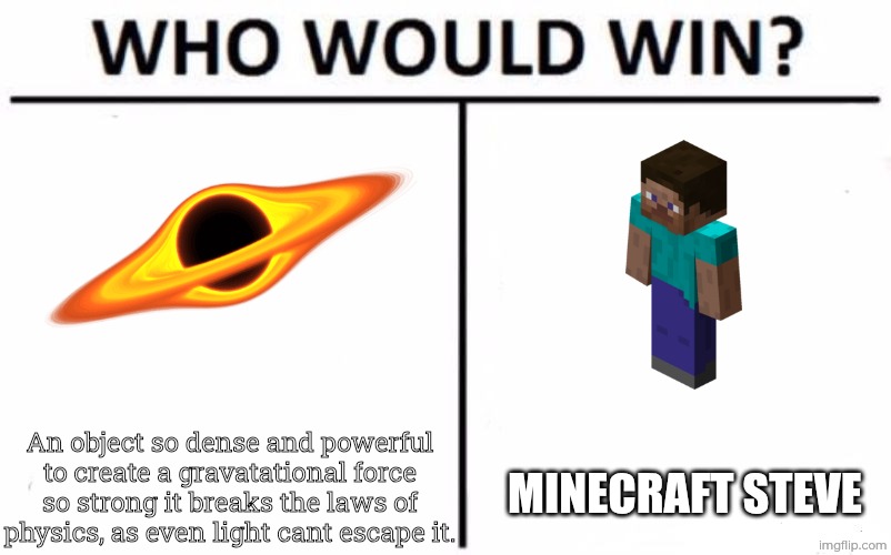 Who Would Win? Meme | An object so dense and powerful to create a gravatational force so strong it breaks the laws of physics, as even light cant escape it. Minecraft steve | image tagged in memes,who would win | made w/ Imgflip meme maker