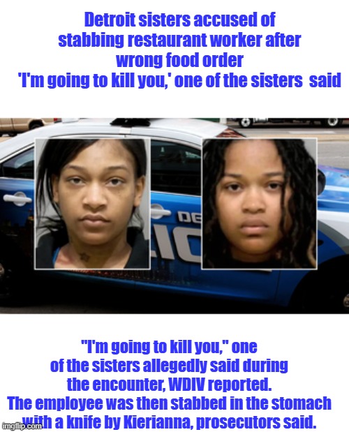 No impulse control, they respond to stimuli. a thing that arouses activity or energy in someone or something HATE & ANGER | Detroit sisters accused of stabbing restaurant worker after wrong food order
'I'm going to kill you,' one of the sisters  said; "I'm going to kill you," one of the sisters allegedly said during the encounter, WDIV reported.
The employee was then stabbed in the stomach with a knife by Kierianna, prosecutors said. | made w/ Imgflip meme maker