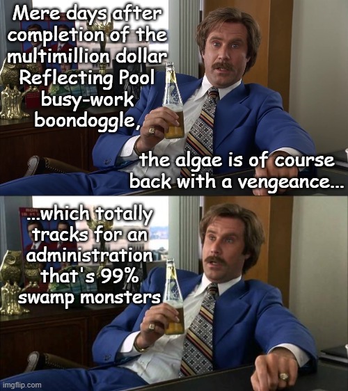 In today's edition of "Everything Trump Touches Turns To Poop" | Mere days after
completion of the
multimillion dollar
Reflecting Pool
busy-work
boondoggle, the algae is of course back with a vengeance... ...which totally
tracks for an
administration
that's 99%
swamp monsters | image tagged in ron burgundy anchorman well that escalated quickly hd,ron burgundy | made w/ Imgflip meme maker
