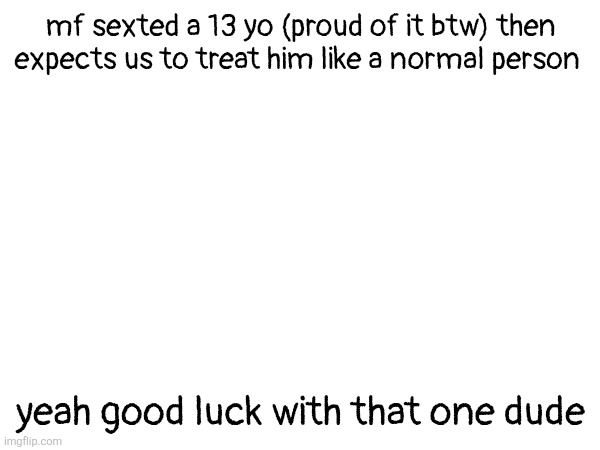 whatever botslayer did atleast he regretted that (or atleast pretends to) | mf sexted a 13 yo (proud of it btw) then expects us to treat him like a normal person; yeah good luck with that one dude | made w/ Imgflip meme maker