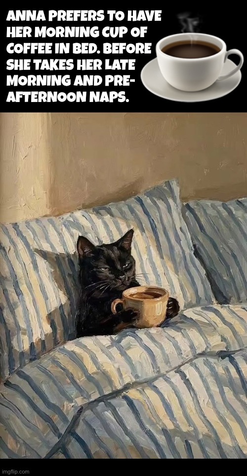 Caffeine doesn’t keep her awake | ☕️; Anna prefers to have 
her morning cup of 
coffee in bed. Before 
she Takes her late 
Morning and pre-
afternoon naps. | image tagged in cats,bed,coffee,naps,relaxing,routine | made w/ Imgflip meme maker