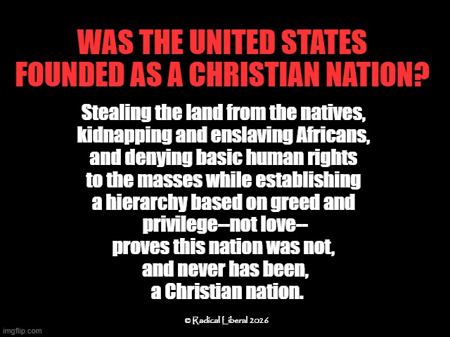 No, the U.S. is not a Christian nation | Was the United States founded as a Christian nation? Stealing the land from the natives, 
kidnapping and enslaving Africans, 
and denying basic human rights 
to the masses while establishing 
a hierarchy based on greed and 
privilege--not love--
proves this nation was not, 
and never has been,
 a Christian nation. © Radical Liberal 2026 | image tagged in united states,christianity,natives,slaves,white privilege,irony | made w/ Imgflip meme maker