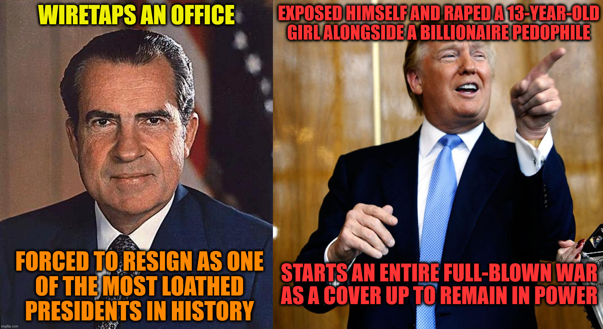 Ladies and Gentlemen; the New and Unprecedented Low of the Human Race | wiretaps an office; exposed himself and raped a 13-year-old girl alongside a billionaire pedophile; starts an entire full-blown war
as a cover up to remain in power; forced to resign as one
of the most loathed
presidents in history | image tagged in richard nixon,donald trump,trump,jeffrey epstein,pedophile,scandal | made w/ Imgflip meme maker
