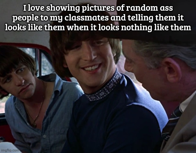 John Lennon smiling at guy | I love showing pictures of random ass people to my classmates and telling them it looks like them when it looks nothing like them | image tagged in john lennon smiling at guy | made w/ Imgflip meme maker