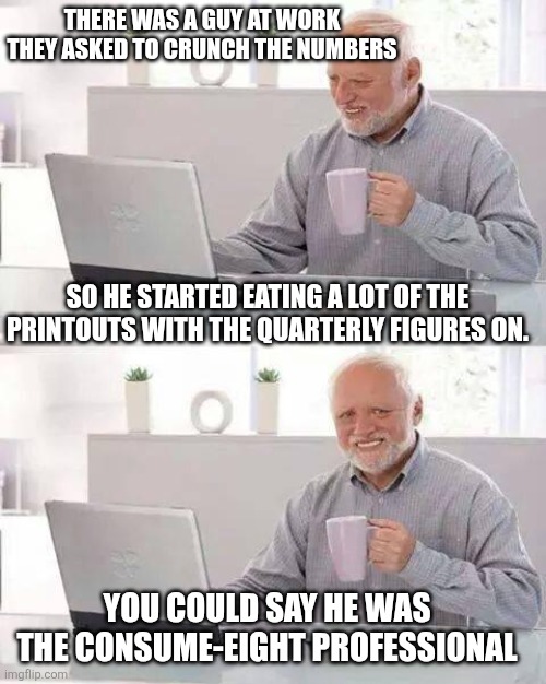 Harold hides the painful work deficits | There was a guy at work they asked to crunch the numbers; so he started eating a lot of the printouts with the quarterly figures on. You could say he was the consume-eight professional | image tagged in hide the pain harold,consummate | made w/ Imgflip meme maker