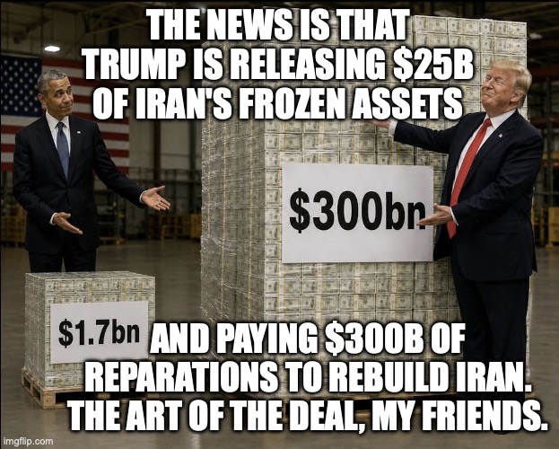 how much did we spend to get what Obama already got for us before Trump repealed it? | The news is that Trump is releasing $25B of Iran's frozen assets; and paying $300b of reparations to rebuild Iran.
the art of the deal, my friends. | image tagged in donald trump's art of the deal with iran,donald trump,trump unfit unqualified dangerous,barack obama,impeach trump | made w/ Imgflip meme maker