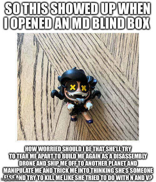 I’m scared | So this showed up when i opened an md blind box; how worried should i be that she’ll try to tear me apart to build me again as a disassembly drone and ship me off to another planet and manipulate me and trick me into thinking she’s someone else and try to kill me like she tried to do with N and V? | image tagged in meme | made w/ Imgflip meme maker