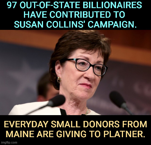 Billionaires know who their friends are. | 97 out-of-state billionaires 
have contributed to 
Susan Collins' campaign. Everyday small donors from Maine are giving to Platner. | image tagged in susan collins,maine,billionaire,tax cuts for the rich,republican | made w/ Imgflip meme maker
