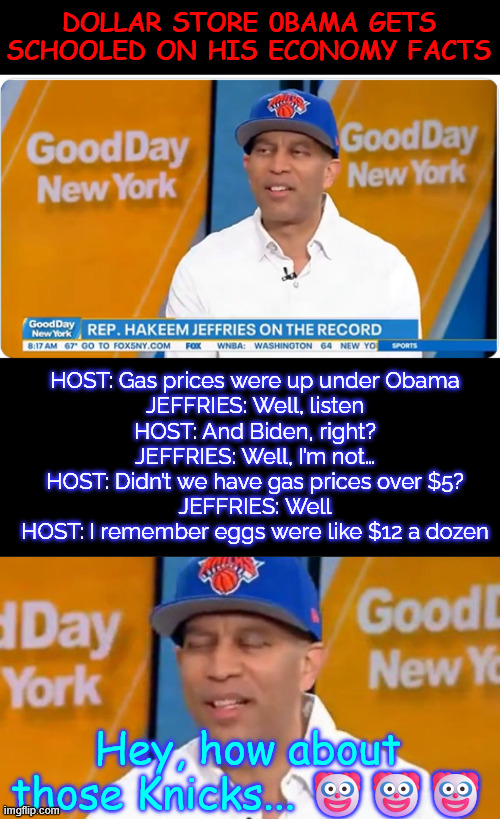 Hakeem Jeffries gets RIPPED after talking about the economy. | Dollar Store 0bama gets schooled on his economy facts; HOST: Gas prices were up under Obama

JEFFRIES: Well, listen

HOST: And Biden, right?

JEFFRIES: Well, I’m not…

HOST: Didn’t we have gas prices over $5?

JEFFRIES: Well

HOST: I remember eggs were like $12 a dozen; Hey, how about those Knicks... 🤡🤡🤡 | image tagged in hakeem jeffries,dem talking point lies exposed,economy | made w/ Imgflip meme maker