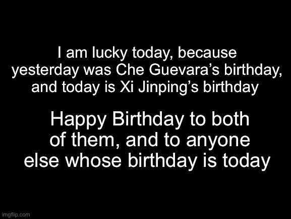 Blank White Template | I am lucky today, because yesterday was Che Guevara’s birthday, and today is Xi Jinping’s birthday; Happy Birthday to both of them, and to anyone else whose birthday is today | image tagged in blank white template | made w/ Imgflip meme maker