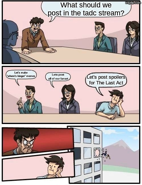 just don't. please. I need sanity. I don't want to abstract | What should we post in the tadc stream? Let's make "where's kinger" memes; Lets post all of our fanart; Let's post spoilers for The Last Act | image tagged in memes,boardroom meeting suggestion | made w/ Imgflip meme maker