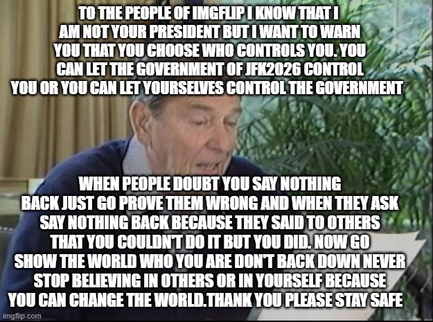 ronald reagan | to the people of imgflip i know that i 
am not your president but i want to warn you that you choose who controls you. you can let the government of jfk2026 control you or you can let yourselves control the government; when people doubt you say nothing back just go prove them wrong and when they ask say nothing back because they said to others that you couldn't do it but you did. now go show the world who you are don't back down never stop believing in others or in yourself because you can change the world.thank you please stay safe | image tagged in ronald reagan | made w/ Imgflip meme maker