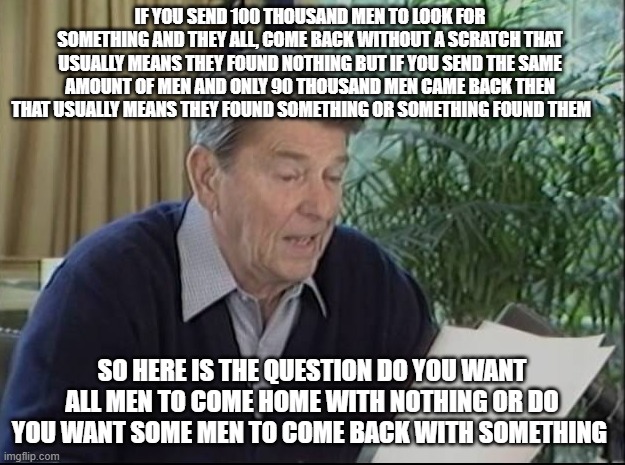 ronald reagan | if you send 100 thousand men to look for something and they all, come back without a scratch that usually means they found nothing but if you send the same amount of men and only 90 thousand men came back then that usually means they found something or something found them; so here is the question do you want all men to come home with nothing or do you want some men to come back with something | image tagged in ronald reagan | made w/ Imgflip meme maker