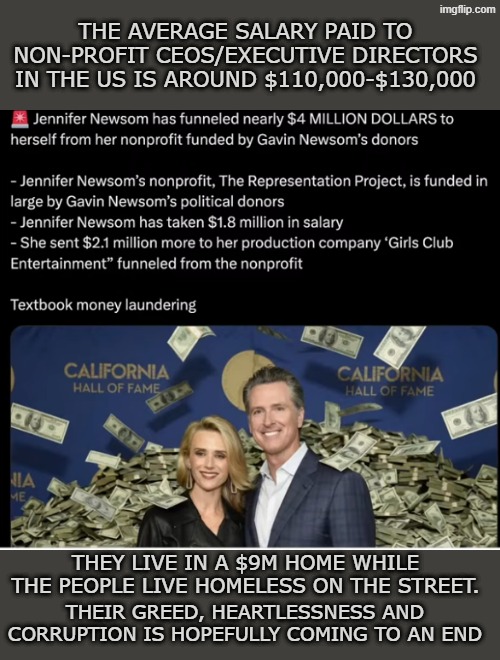 corrupt newsoms | The average salary paid to non-profit CEOs/Executive directors in the US is around $110,000-$130,000; They live in a $9M home while the people live homeless on the street. Their greed, heartlessness and corruption is hopefully coming to an end | made w/ Imgflip meme maker