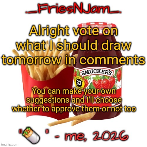 Upvote the ones you'd like the most and I'll decide which one to do based off popularity and what I wanna do most | Alright vote on what I should draw tomorrow in comments; You can make your own suggestions and I'll choose whether to approve them or not too | made w/ Imgflip meme maker
