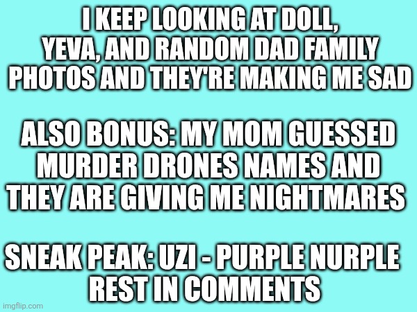 Why did she have to do Uzi like that | I keep looking at Doll, Yeva, and random dad family photos and they're making me sad; Also bonus: My mom guessed murder drones names and they are giving me nightmares; Sneak Peak: Uzi - Purple nurple 
Rest in comments | made w/ Imgflip meme maker