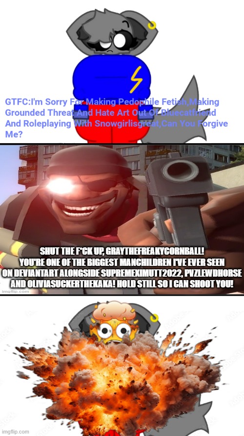 Demoman shoots GrayTheWeirdoXD2011 for a reason | SHUT THE F*CK UP, GRAYTHEFREAKYCORNBALL! YOU'RE ONE OF THE BIGGEST MANCHILDREN I'VE EVER SEEN ON DEVIANTART ALONGSIDE SUPREMEXIMUTT2022, PVZLEWDHORSE AND OLIVIASUCKERTHEKAKA! HOLD STILL SO I CAN SHOOT YOU! | image tagged in this is cringe,demoman,deviantart,team fortress 2,graythefemboycat,demoman holding pistol | made w/ Imgflip meme maker