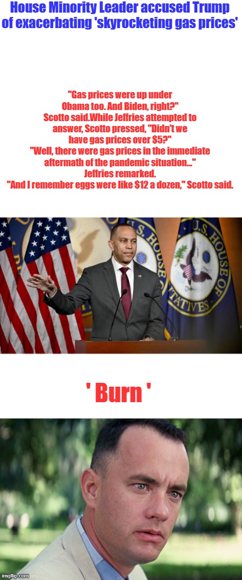 Inconvenient facts get in the Dems way again. | House Minority Leader accused Trump of exacerbating 'skyrocketing gas prices'; "Gas prices were up under Obama too. And Biden, right?" Scotto said.While Jeffries attempted to answer, Scotto pressed, "Didn’t we have gas prices over $5?"
"Well, there were gas prices in the immediate aftermath of the pandemic situation..." Jeffries remarked.
"And I remember eggs were like $12 a dozen," Scotto said. ' Burn ' | image tagged in memes,and just like that | made w/ Imgflip meme maker