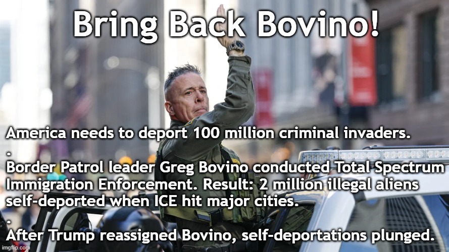America needs mass deportations now. Bring Back Bovino! | Bring Back Bovino! America needs to deport 100 million criminal invaders.
.
Border Patrol leader Greg Bovino conducted Total Spectrum
Immigration Enforcement. Result: 2 million illegal aliens
self-deported when ICE hit major cities.
.
After Trump reassigned Bovino, self-deportations plunged. | image tagged in greg bovino webp,border,illegal immigration,illegal aliens,illegal immigrants,deportation | made w/ Imgflip meme maker