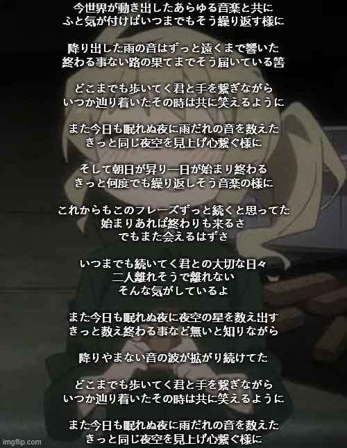 ArabMogus' one millionth yuuri temp -w- | 今世界が動き出したあらゆる音楽と共に
ふと気が付けばいつまでもそう繰り返す様に
 
降り出した雨の音はずっと遠くまで響いた
終わる事ない路の果てまでそう届いている筈
 
どこまでも歩いてく君と手を繋ぎながら
いつか辿り着いたその時は共に笑えるように
 
また今日も眠れぬ夜に雨だれの音を数えた
きっと同じ夜空を見上げ心繋ぐ様に
 
そして朝日が昇り一日が始まり終わる
きっと何度でも繰り返しそう音楽の様に
 
これからもこのフレーズずっと続くと思ってた
始まりあれば終わりも来るさ
でもまた会えるはずさ
 
いつまでも続いてく君との大切な日々
二人離れそうで離れない
そんな気がしているよ
 
また今日も眠れぬ夜に夜空の星を数え出す
きっと数え終わる事など無いと知りながら
 
降りやまない音の波が拡がり続けてた
 
どこまでも歩いてく君と手を繋ぎながら
いつか辿り着いたその時は共に笑えるように
 
また今日も眠れぬ夜に雨だれの音を数えた
きっと同じ夜空を見上げ心繋ぐ様に | image tagged in arabmogus' one millionth yuuri temp -w- | made w/ Imgflip meme maker