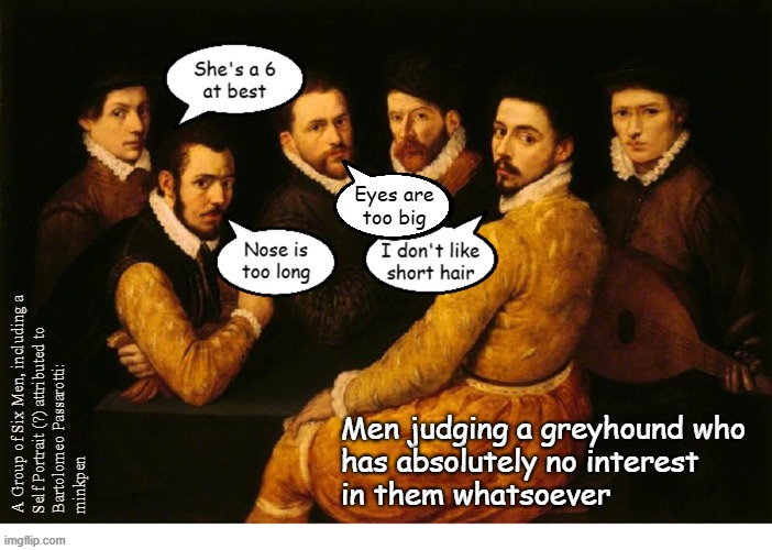 indeed | Eyes are
too big; A Group of Six Men, including a
Self Portrait (?) attributed to
Bartolomeo Passarotti:
minkpen; Men judging a greyhound who
has absolutely no interest
in them whatsoever | image tagged in sexism,misogyny,manosphere | made w/ Imgflip meme maker