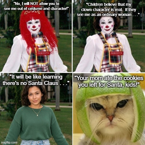 No Clowns and No Santa Claus | "No, I will NOT allow you to see me out of costume and character!"; "Children believe that my clown character is real.  If they see me as an ordinary woman . . ."; "It will be like learning there's no Santa Claus . . ."; "Your mom ate the cookies you left for Santa, kids!" | image tagged in unmasked clown,no santa claus,cat in lime helmet,funny meme | made w/ Imgflip meme maker