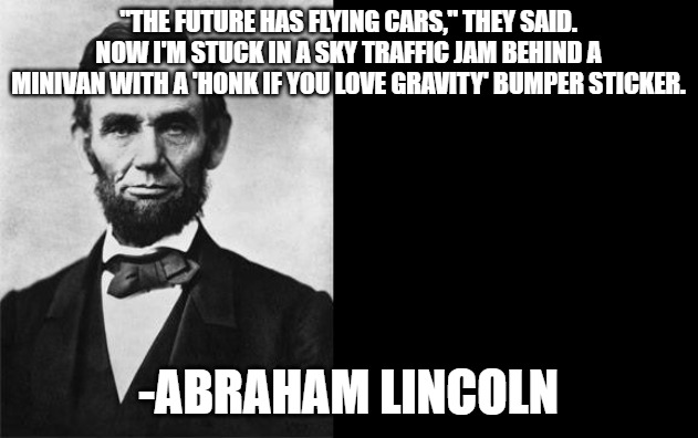 quotable abe lincoln | "THE FUTURE HAS FLYING CARS," THEY SAID.
NOW I'M STUCK IN A SKY TRAFFIC JAM BEHIND A MINIVAN WITH A 'HONK IF YOU LOVE GRAVITY' BUMPER STICKER. -ABRAHAM LINCOLN | image tagged in quotable abe lincoln | made w/ Imgflip meme maker