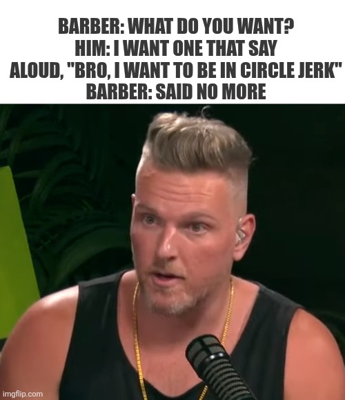 Pat_McAfee_on_The_Pat_McAfee_Show_8.31.2022_(cropped).png | Barber: what do you want?
Him: I want one that say aloud, "bro, I want to be in circle jerk"
Barber: said no more | image tagged in pat_mcafee_on_the_pat_mcafee_show_8 31 2022_ cropped png | made w/ Imgflip meme maker
