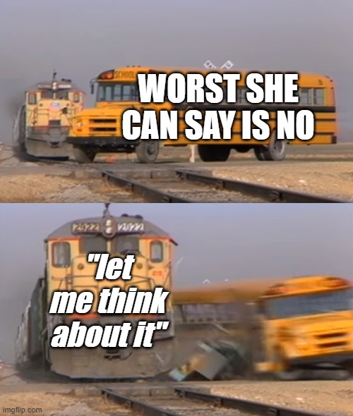 meme 1 of 2 today | worst she can say is no; "let me think about it" | image tagged in a train hitting a school bus | made w/ Imgflip meme maker