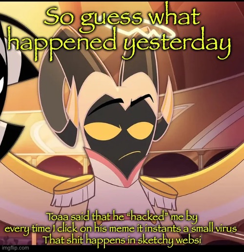 I call bullshit | So guess what happened yesterday; Toaa said that he “hacked” me by every time I click on his meme it instants a small virus 
That shit happens in sketchy websites | image tagged in abel is not amused | made w/ Imgflip meme maker