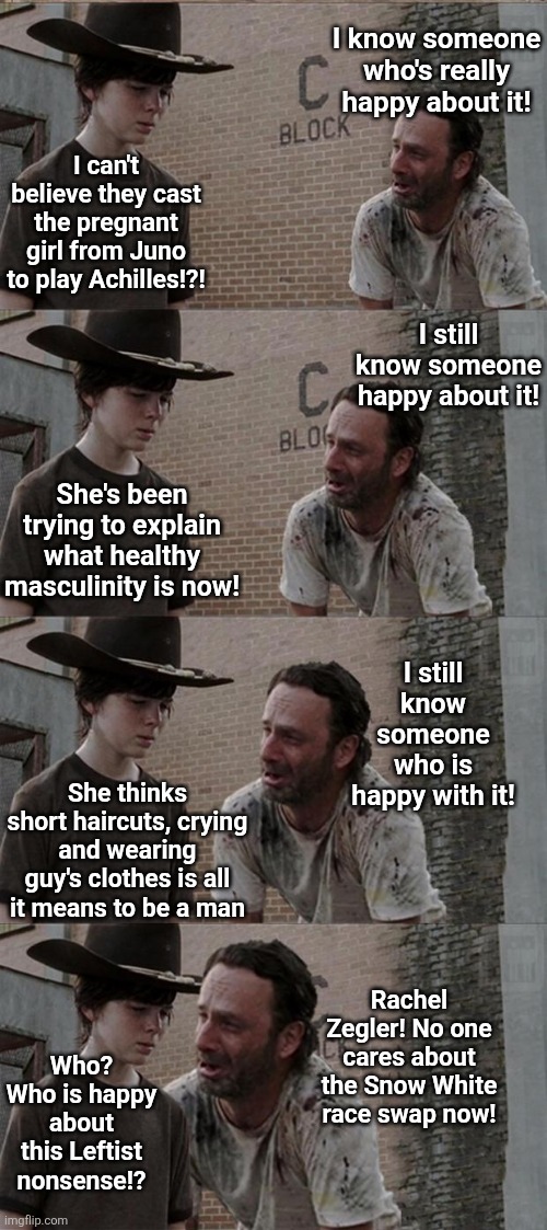 Every cloud does indeed have a silver lining..... even the upcoming female Achilles movie | I know someone who's really happy about it! I can't believe they cast the pregnant girl from Juno to play Achilles!?! I still know someone happy about it! She's been trying to explain what healthy masculinity is now! I still know someone who is happy with it! She thinks short haircuts, crying and wearing guy's clothes is all it means to be a man; Rachel Zegler! No one cares about the Snow White race swap now! Who? Who is happy about this Leftist nonsense!? | image tagged in rick and carl long,bad movies,woke,hollywood liberals,life sucks,liberal logic | made w/ Imgflip meme maker